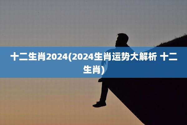 十二生肖2024(2024生肖运势大解析 十二生肖)