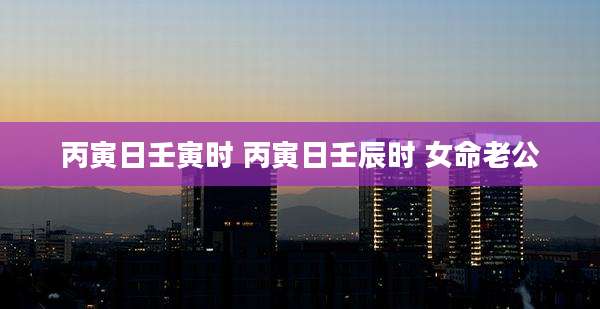丙寅日壬寅时 丙寅日壬辰时 女命老公
