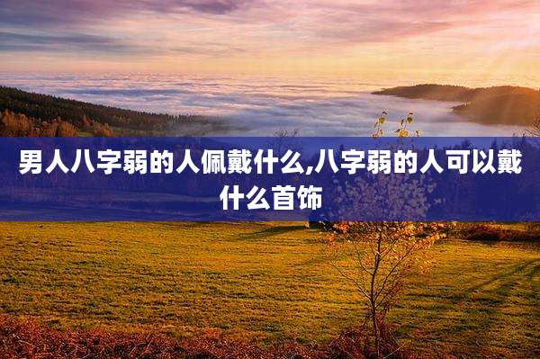 男人八字弱的人佩戴什么,八字弱的人可以戴什么首饰