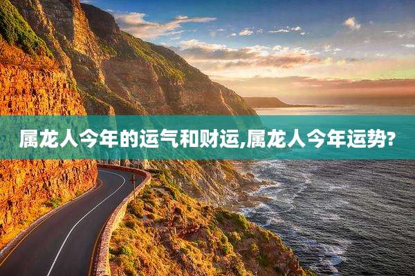 属龙人今年的运气和财运,属龙人今年运势?