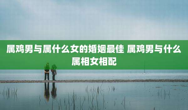 属鸡男与属什么女的婚姻最佳 属鸡男与什么属相女相配