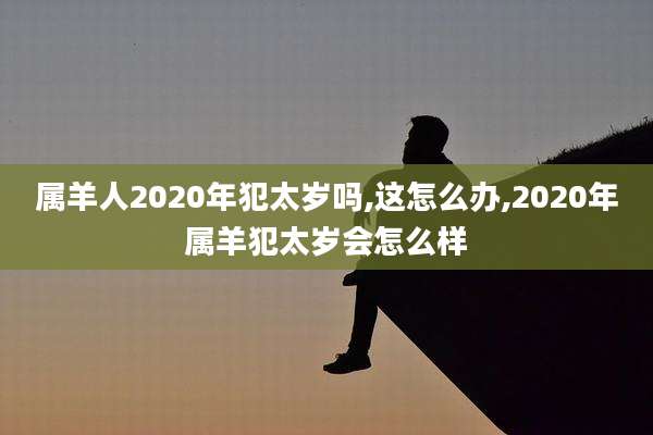 属羊人2020年犯太岁吗,这怎么办,2020年属羊犯太岁会怎么样