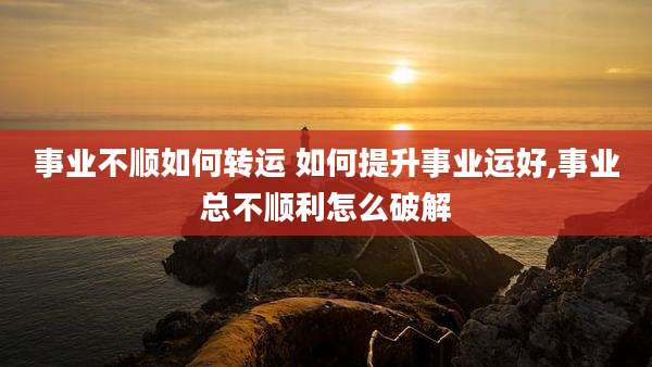 事业不顺如何转运 如何提升事业运好,事业总不顺利怎么破解