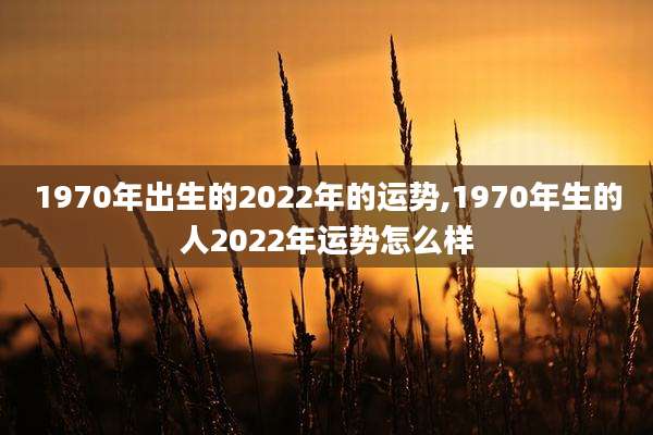 1970年出生的2022年的运势,1970年生的人2022年运势怎么样