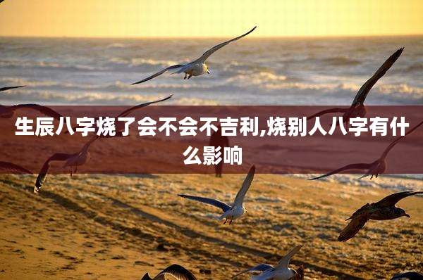 生辰八字烧了会不会不吉利,烧别人八字有什么影响
