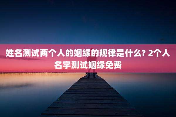 姓名测试两个人的姻缘的规律是什么? 2个人名字测试姻缘免费