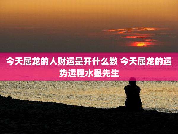 今天属龙的人财运是开什么数 今天属龙的运势运程水墨先生