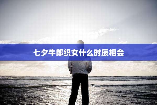 七夕牛郎织女什么时辰相会