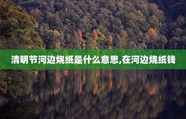 清明节河边烧纸是什么意思,在河边烧纸钱