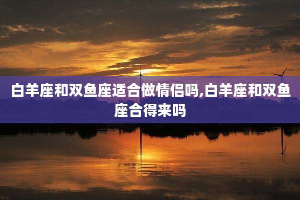 白羊座和双鱼座适合做情侣吗,白羊座和双鱼座合得来吗