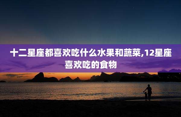 十二星座都喜欢吃什么水果和蔬菜,12星座喜欢吃的食物