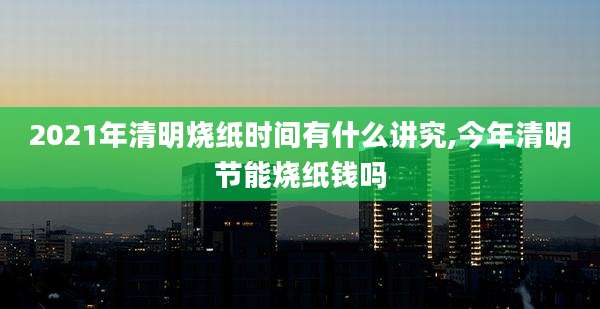 2021年清明烧纸时间有什么讲究,今年清明节能烧纸钱吗