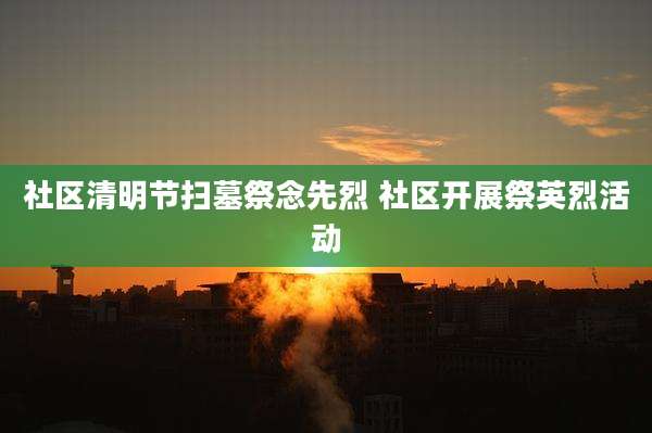 社区清明节扫墓祭念先烈 社区开展祭英烈活动
