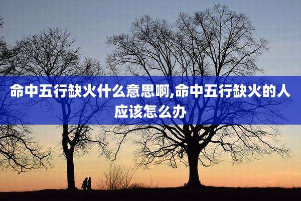 命中五行缺火什么意思啊,命中五行缺火的人应该怎么办