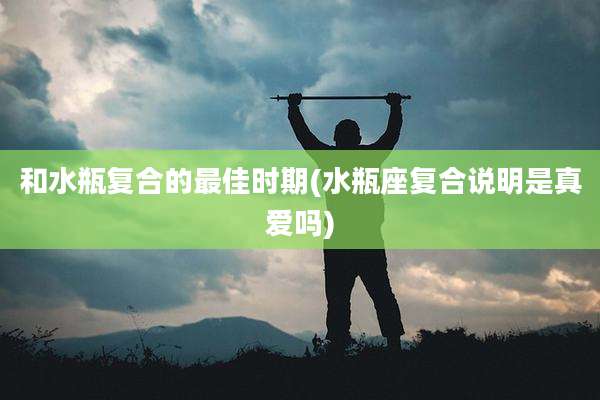 和水瓶复合的最佳时期(水瓶座复合说明是真爱吗)