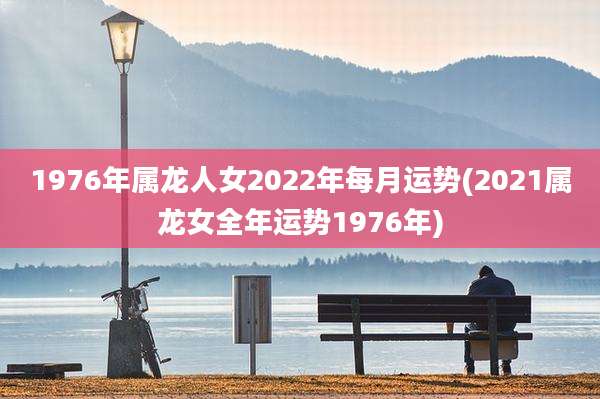 1976年属龙人女2022年每月运势(2021属龙女全年运势1976年)