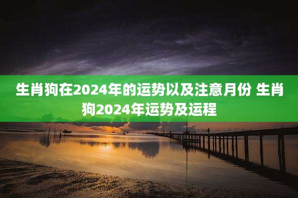 生肖狗在2024年的运势以及注意月份 生肖狗2024年运势及运程