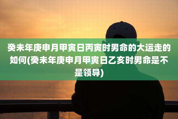 癸未年庚申月甲寅日丙寅时男命的大运走的如何(癸未年庚申月甲寅日乙亥时男命是不是领导)
