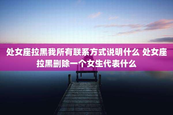 处女座拉黑我所有联系方式说明什么 处女座拉黑删除一个女生代表什么