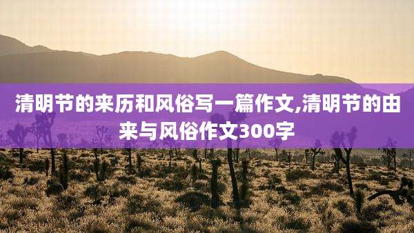 清明节的来历和风俗写一篇作文,清明节的由来与风俗作文300字