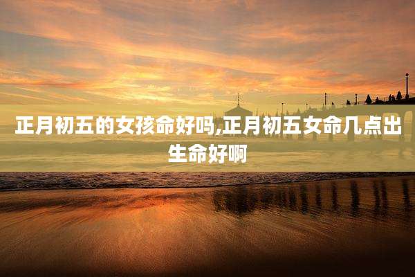 正月初五的女孩命好吗,正月初五女命几点出生命好啊