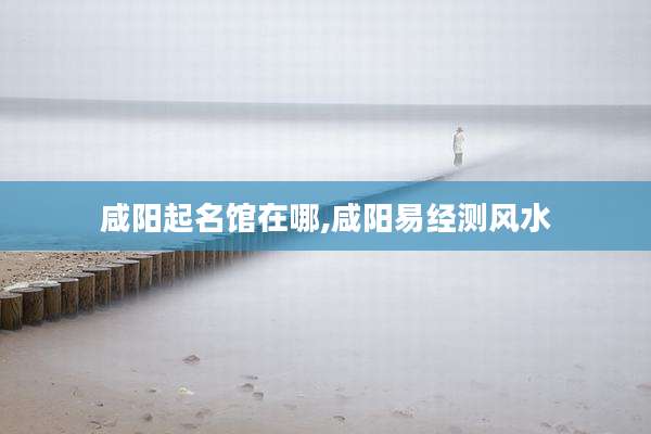 咸阳起名馆在哪,咸阳易经测风水