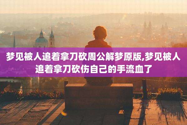 梦见被人追着拿刀砍周公解梦原版,梦见被人追着拿刀砍伤自己的手流血了
