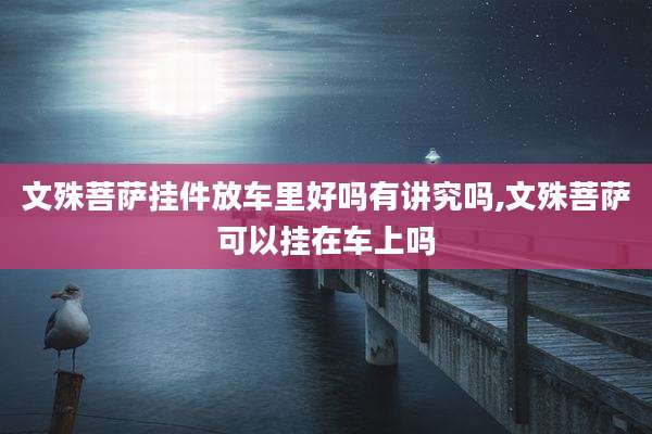 文殊菩萨挂件放车里好吗有讲究吗,文殊菩萨可以挂在车上吗