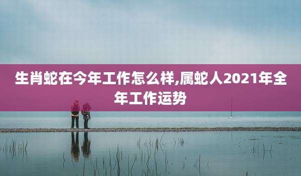 生肖蛇在今年工作怎么样,属蛇人2021年全年工作运势