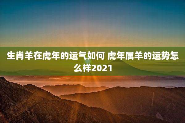 生肖羊在虎年的运气如何 虎年属羊的运势怎么样2021