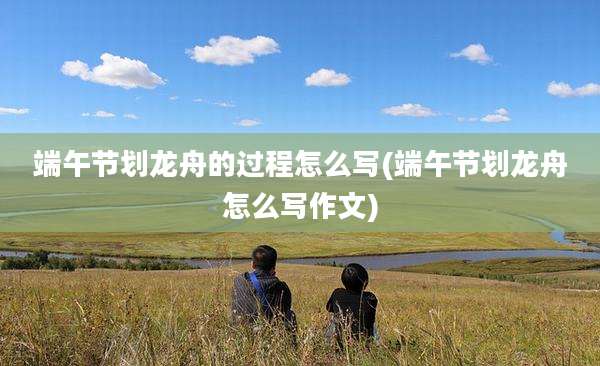 端午节划龙舟的过程怎么写(端午节划龙舟怎么写作文)