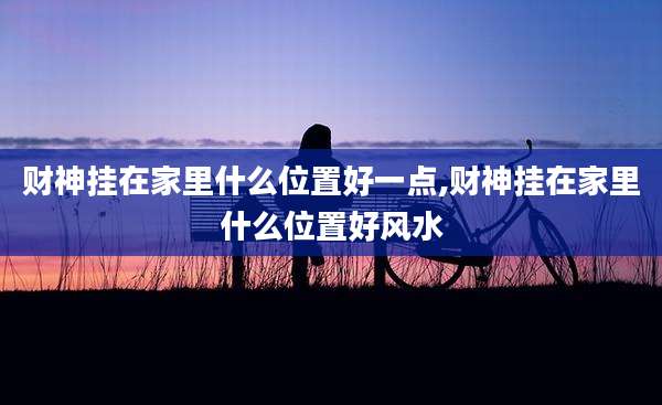 财神挂在家里什么位置好一点,财神挂在家里什么位置好风水