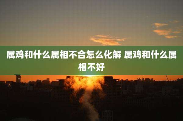属鸡和什么属相不合怎么化解 属鸡和什么属相不好