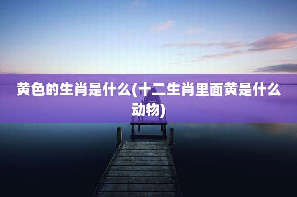黄色的生肖是什么(十二生肖里面黄是什么动物)