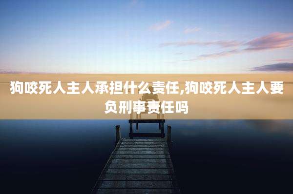 狗咬死人主人承担什么责任,狗咬死人主人要负刑事责任吗