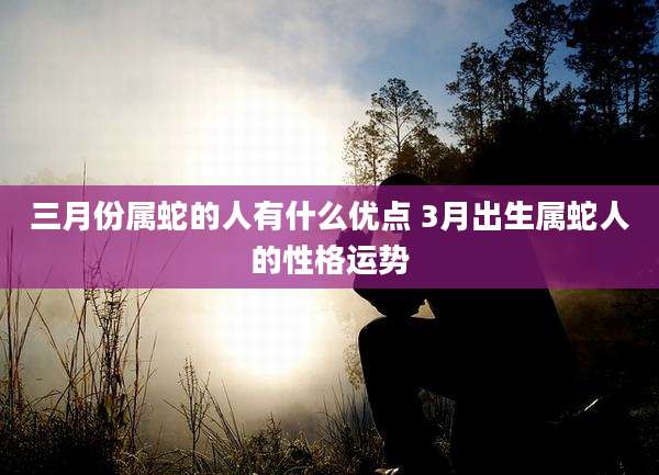 三月份属蛇的人有什么优点 3月出生属蛇人的性格运势