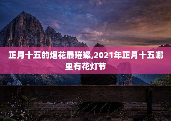正月十五的烟花最璀璨,2021年正月十五哪里有花灯节