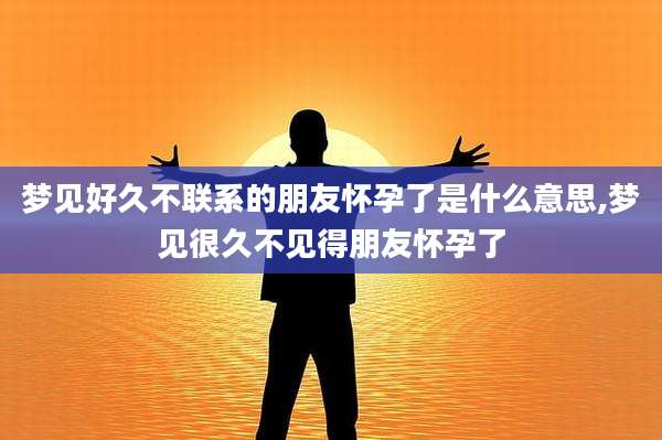 梦见好久不联系的朋友怀孕了是什么意思,梦见很久不见得朋友怀孕了