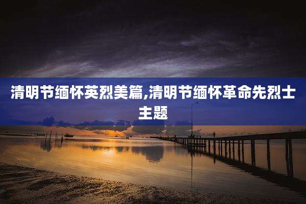 清明节缅怀英烈美篇,清明节缅怀革命先烈士主题