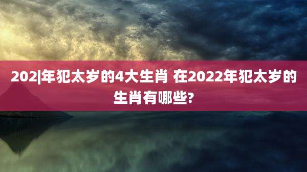 202|年犯太岁的4大生肖 在2022年犯太岁的生肖有哪些?