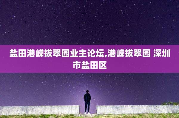 盐田港嵘拔翠园业主论坛,港嵘拔翠园 深圳市盐田区