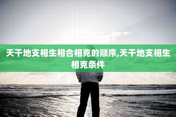 天干地支相生相合相克的顺序,天干地支相生相克条件