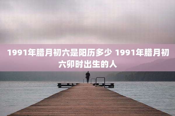 1991年腊月初六是阳历多少 1991年腊月初六卯时出生的人