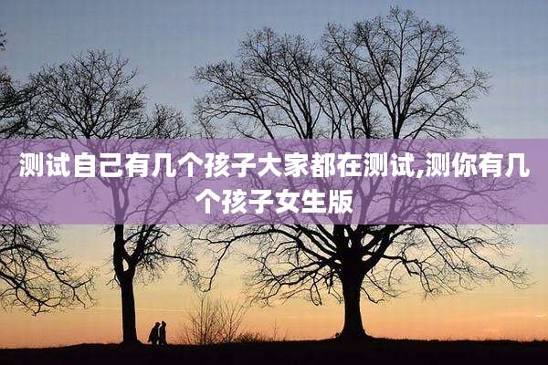测试自己有几个孩子大家都在测试,测你有几个孩子女生版