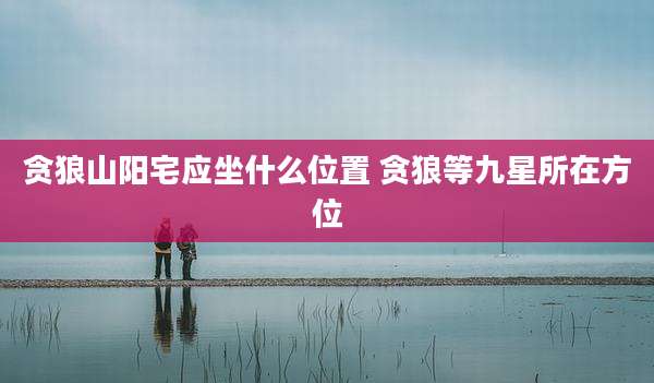 贪狼山阳宅应坐什么位置 贪狼等九星所在方位