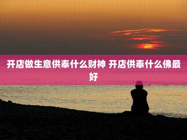 开店做生意供奉什么财神 开店供奉什么佛最好