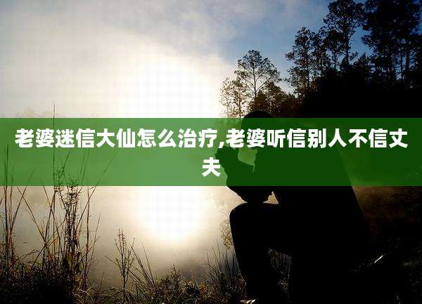 老婆迷信大仙怎么治疗,老婆听信别人不信丈夫