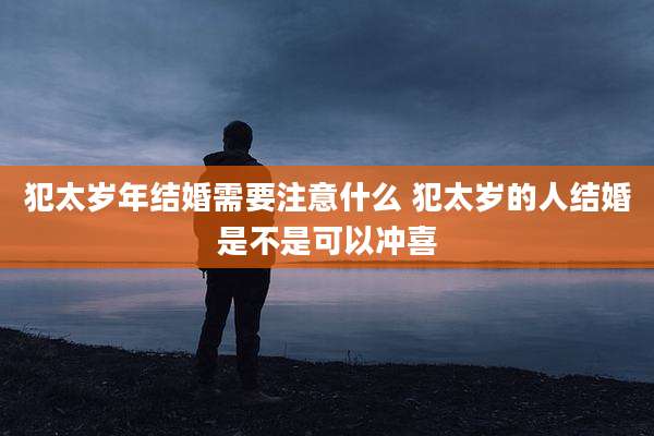 犯太岁年结婚需要注意什么 犯太岁的人结婚是不是可以冲喜