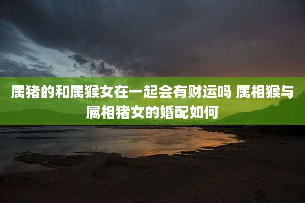 属猪的和属猴女在一起会有财运吗 属相猴与属相猪女的婚配如何