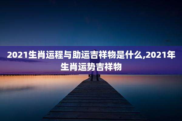 2021生肖运程与助运吉祥物是什么,2021年生肖运势吉祥物